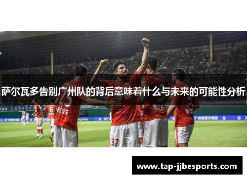 萨尔瓦多告别广州队的背后意味着什么与未来的可能性分析
