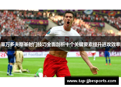 莱万多夫斯基射门技巧全面剖析十个关键要素提升进攻效率