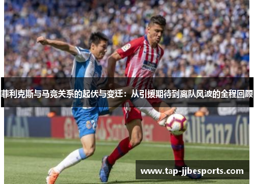 菲利克斯与马竞关系的起伏与变迁：从引援期待到离队风波的全程回顾