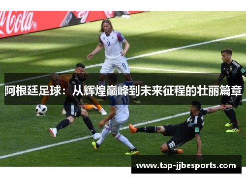 阿根廷足球:从辉煌巅峰到未来征程的壮丽篇章 阿根廷足球:从辉煌巅峰到未来征程的壮丽篇章
