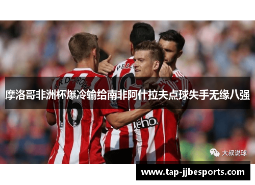 摩洛哥非洲杯爆冷输给南非阿什拉夫点球失手无缘八强