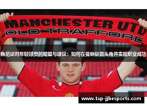 鲁尼谈对年轻球员的期望与建议：如何在曼联崭露头角并实现职业成功