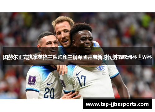 图赫尔正式执掌英格兰队帅印三狮军团开启新时代剑指欧洲杯世界杯 图赫尔正式执掌英格兰队帅印三狮军团开启新时代剑指欧洲杯世界杯